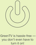 GreenTV is hassle-free — you don't even have to turn it on!