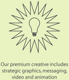 Our premium creative includes strategic graphics, messaging, video and animation